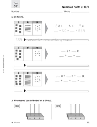 .
39
©2007SantillanaEducación,S.L.
■ Refuerzo.
.
▼
.
▼
889
Números hasta el 899
Nombre Fecha
Ficha
37
1. Completa.
2. Representa cada número en el ábaco.
609
▼
C ϩ U
ϩ ϭ
▼
659 ßeisc^entoﬁ cinc¤entå ¥ n¤e√¶
▼
▼
C ϩ D ϩ U
ϩ ϩ ϭ
6C ϩ D ϩ 9U
ϩ 50ϩ ϭ 659
C D U C D U
825521 _ 0001-0064.qxd 14/3/07 16:07 Página 39
 