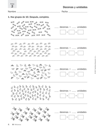 4
©2007SantillanaEducación,S.L.
Decenas y unidades
Nombre Fecha
1. Haz grupos de 10. Después, completa.
Ficha
2
■ Refuerzo.
decenas ϩ unidades
ϭϩ
decenas ϩ unidades
ϭϩ
decenas ϩ unidades
ϭϩ
decenas ϩ unidades
ϭϩ
decenas ϩ unidades
ϭϩ
825521 _ 0001-0064.qxd 14/3/07 16:07 Página 4
 