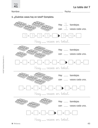 43
La tabla del 7
Nombre Fecha
1. ¿Cuántos vasos hay en total? Completa.
Ficha
41
©2007SantillanaEducación,S.L.
■ Refuerzo.
Hay bandejas
con vasos cada una.
H”a¥ vasoﬁ e> tota¬.
4
7
Hay bandejas
con vasos cada una.
Hay bandejas
con vasos cada una.
Hay bandejas
con vasos cada una.
ϩ ϩ ϩ ϭ ϫ ϭ
▼
H”a¥ vasoﬁ e> tota¬.
ϩ ϩ ϭ ϫ ϭ
▼
H”a¥ vasoﬁ e> tota¬.
ϩ ϩ ϩ ϩ ϭ ϫ ϭ
▼
H”a¥ vasoﬁ e> tota¬.
ϩ ϩ ϩ ϩ ϩ ϭ ϫ ϭ
▼
7 7 7 7 7 4
825521 _ 0001-0064.qxd 14/3/07 16:07 Página 43
 