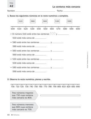 44
©2007SantillanaEducación,S.L.
■ Refuerzo.
La centena más cercana
Nombre Fecha
Ficha
42
1. Busca los siguientes números en la recta numérica y completa.
2. Observa la recta numérica, piensa y escribe.
• El número 510 está entre las centenas 500y .
510 está más cerca de .
• 580 está entre las centenas y .
580 está más cerca de .
• 560 está entre las centenas y .
560 está más cerca de .
• 530 está entre las centenas y .
530 está más cerca de .
• 590 está entre las centenas y .
590 está más cerca de .
Tres números menores
que 800 cuya centena
más cercana es 700.
Tres números mayores
que 750 cuya centena
más cercana es 800.
510 580 560 530 590
500 510 520 530 540 550 560 570 580 590 600
700 710 720 730 740 750 760 770 780 790 800 810 820 830 840
825521 _ 0001-0064.qxd 14/3/07 16:07 Página 44
 