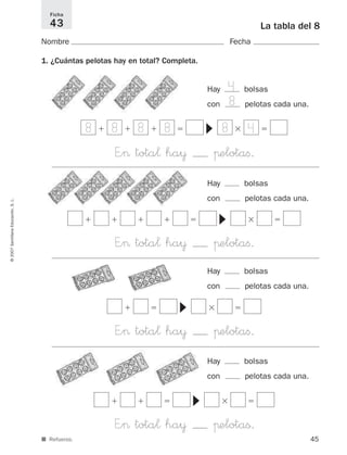 Hay bolsas
con pelotas cada una.
45
La tabla del 8
Nombre Fecha
1. ¿Cuántas pelotas hay en total? Completa.
Ficha
43
©2007SantillanaEducación,S.L.
■ Refuerzo.
E”> tota¬ ha¥ πelotaﬁ.
ϩ ϩ ϩ ϭ ϫ ϭ
▼
E”> tota¬ ha¥ πelotaß.
ϩ ϩ ϭ ϫ ϭ
▼
E”> tota¬ ha¥ πelotaﬁ.
ϩ ϭ ϫ ϭ
▼
E”> tota¬ ha¥ πelotaﬁ.
ϩ ϩ ϩ ϩ ϭ ϫ ϭ
▼
4
8
8 8 8 8 8 4
Hay bolsas
con pelotas cada una.
Hay bolsas
con pelotas cada una.
Hay bolsas
con pelotas cada una.
825521 _ 0001-0064.qxd 14/3/07 16:07 Página 45
 
