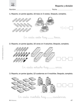 47
Reparto y división
Nombre Fecha
1. Reparte, en partes iguales, 15 tizas en 3 cestos. Después, completa.
Ficha
45
©2007SantillanaEducación,S.L.
■ Refuerzo.
E”> cadå ©esto ha¥ tizaﬁ.
15: 3ϭ
2. Reparte, en partes iguales, 16 ceras en 4 estuches. Después, completa.
E”> cadå estuc™æ ha¥ ©eraﬁ.
: ϭ
3. Reparte, en partes iguales, 12 cuadernos en 4 mochilas. Después, completa.
E”> cadå mochilå ha¥ cua∂ernoﬁ.
: ϭ
825521 _ 0001-0064.qxd 14/3/07 16:07 Página 47
 