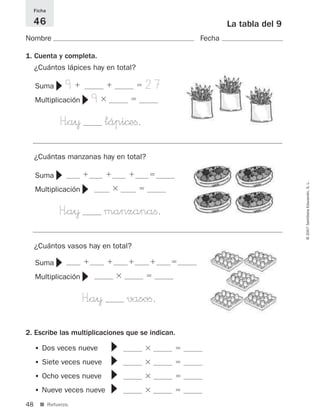 48
©2007SantillanaEducación,S.L.
■ Refuerzo.
La tabla del 9
Nombre Fecha
Ficha
46
1. Cuenta y completa.
¿Cuántos lápices hay en total?
Suma 9ϩ ϩ ϭ 27
Multiplicación 9ϫ ϭ
H”a¥ lápi©eﬁ.
▼
▼
2. Escribe las multiplicaciones que se indican.
• Dos veces nueve ϫ ϭ
• Siete veces nueve ϫ ϭ
• Ocho veces nueve ϫ ϭ
• Nueve veces nueve ϫ ϭ
▼▼▼▼
¿Cuántas manzanas hay en total?
Suma ϩ ϩ ϩ ϭ
Multiplicación ϫ ϭ
H”a¥ manzanaﬁ.
▼
▼
¿Cuántos vasos hay en total?
Suma ϩ ϩ ϩ ϩ ϭ
Multiplicación ϫ ϭ
H”a¥ vasoﬁ.
▼
▼
825521 _ 0001-0064.qxd 14/3/07 16:07 Página 48
 