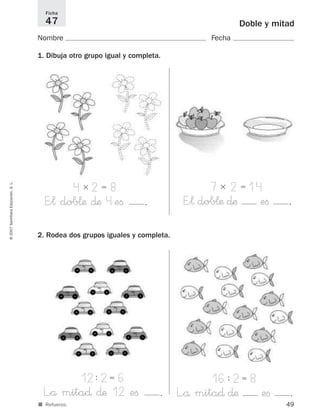 49
Doble y mitad
Nombre Fecha
1. Dibuja otro grupo igual y completa.
Ficha
47
©2007SantillanaEducación,S.L.
■ Refuerzo.
4ϫ 2ϭ 8
E”¬ dob¬æ ∂æ 4eﬁ .
2. Rodea dos grupos iguales y completa.
12: 2ϭ 6
L”å mita∂ ∂æ 12 eﬁ .
16: 2ϭ 8
L”å mita∂ ∂æ eﬁ .
7ϫ 2ϭ 14
E”¬ dob¬æ ∂æ eﬁ .
825521 _ 0001-0064.qxd 14/3/07 16:07 Página 49
 