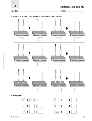 5
©2007SantillanaEducación,S.L.
■ Refuerzo.
Números hasta el 99
Nombre Fecha
Ficha
3
1. Añade 1 unidad y representa el número que resulta.
2. Completa.
Decenas Unidades
19 20
Decenas Unidades
▼
Decenas Unidades Decenas Unidades
▼
Decenas Unidades Decenas Unidades
▼
Decenas Unidades Decenas Unidades
▼
Decenas Unidades Decenas Unidades
▼
Decenas Unidades Decenas Unidades
▼
29 48
▼
▼
▼
▼
58 89
▼
▼
▼
▼
19 78
▼
▼
▼
▼
1 9 2 8 9
6 9 4 9
7 9 5 9
30
825521 _ 0001-0064.qxd 14/3/07 16:07 Página 5
 