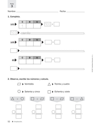 52 ■ Ampliación.
©2007SantillanaEducación,S.L.
Nombre Fecha
1. Completa.
2. Observa, escribe los números y calcula.
Ficha
3
▼
▼
▼
100
103
ϩ103
▼
▼
▼
ϩ105
▼
▼
▼
ϩ89
Veintidós
▼
ٕ
᭺
᭝
ٗSetenta y cinco
▼
Treinta y cuatro
▼
Ochenta y siete
▼
᭝ ᭺ϩ ٗ ٕϩ ٗ ٕϪ ٗ ᭝Ϫ
1
.
.
.
c^ento
825521 _ 0001-0064.qxd 14/3/07 16:07 Página 52
 