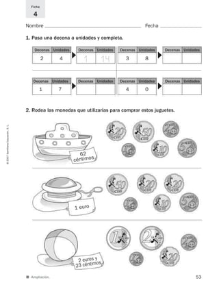 ■ Ampliación.
2 euros y
23 céntimos
Nombre Fecha
Ficha
4
1. Pasa una decena a unidades y completa.
2. Rodea las monedas que utilizarías para comprar estos juguetes.
53
©2007SantillanaEducación,S.L.
▼
2 4
Decenas Unidades
1 14
Decenas Unidades
▼
3 8
Decenas Unidades Decenas Unidades
▼
1 7
62
céntimos
1 euro
Decenas Unidades Decenas Unidades
▼
4 0
Decenas Unidades Decenas Unidades
825521 _ 0001-0064.qxd 14/3/07 16:07 Página 53
 