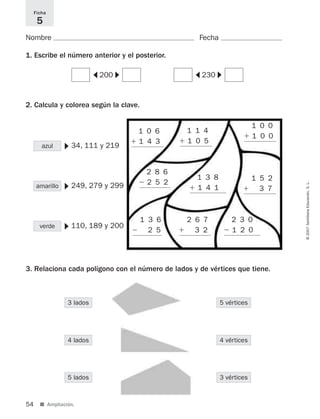 54 ■ Ampliación.
©2007SantillanaEducación,S.L.
Nombre Fecha
1. Escribe el número anterior y el posterior.
2. Calcula y colorea según la clave.
3. Relaciona cada polígono con el número de lados y de vértices que tiene.
Ficha
5
azul
200
34, 111 y 219
▼
amarillo 249, 279 y 299
▼
verde
3 lados
4 lados
5 lados
5 vértices
4 vértices
3 vértices
110, 189 y 200
▼
1 0 6
ϩ 1 4 3
1 1 4
ϩ 1 0 5
1 0 0
ϩ 1 0 0
2 8 6
Ϫ 2 5 2
1 3 8
ϩ 1 4 1
1 5 2
ϩ 3 7
1 3 6
Ϫ 2 5
2 6 7
ϩ 3 2
2 3 0
Ϫ 1 2 0
▼
▼
230
▼
▼
825521 _ 0001-0064.qxd 14/3/07 16:07 Página 54
 