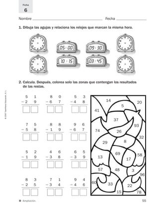 ■ Ampliación.
Nombre Fecha
Ficha
6
1. Dibuja las agujas y relaciona los relojes que marcan la misma hora.
2. Calcula. Después, colorea solo las zonas que contengan los resultados
de las restas.
55
©2007SantillanaEducación,S.L.
5 1
Ϫ 2 9
8 0
Ϫ 6 7
7 5
Ϫ 5 8
8 8
Ϫ 1 9
5 2
Ϫ 1 9
4 6
Ϫ 3 8
8 3
Ϫ 2 5
7 1
Ϫ 3 4
14 20
5
93
32
58
3
96
22
78
48
41
37
26
8
69
17
74
29
13
57
60 33
15
05 00 09 30
10 15 03 45
: :
::
5 3
Ϫ 4 8
9 6
Ϫ 6 7
6 5
Ϫ 3 9
9 4
Ϫ 4 6
825521 _ 0001-0064.qxd 14/3/07 16:07 Página 55
 
