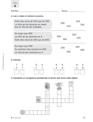 ■ Ampliación.
8 5
Ϫ 2 8
6 3
Ϫ 4 9
5 4
Ϫ 1 7
Nombre Fecha
Ficha
8
1. Lee y rodea el número correcto.
2. Calcula.
3. Completa el crucigrama escribiendo la forma que tiene cada objeto.
57
©2007SantillanaEducación,S.L.
590
549
535
510
584
520
420
460
299 490
580
428
7 2
Ϫ 3 7
Está más cerca de 500 que de 599.
La cifra de las decenas es mayor
que la cifra de las unidades.
Es mayor que 400.
La cifra de las decenas es 2.
Está más cerca de 400 que de 500.
Es mayor que 300.
Su centena más cercana es 500.
La cifra de las centenas es 4.
I
S
M
A
P
R
825521 _ 0001-0064.qxd 14/3/07 16:07 Página 57
 