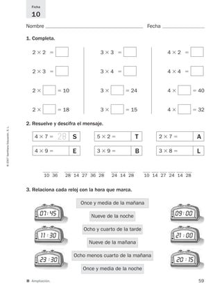 28
■ Ampliación.
Nombre Fecha
Ficha
10
1. Completa.
2. Resuelve y descifra el mensaje.
3. Relaciona cada reloj con la hora que marca.
59
©2007SantillanaEducación,S.L.
Once y media de la noche
Ocho menos cuarto de la mañana
Nueve de la mañana
Ocho y cuarto de la tarde
Nueve de la noche
Once y media de la mañana
07 45
11 30
23 30
09 00
21 00
20 15
10 36 28 14 27 36 28 10 14 27 24 14 2824 14 28
2 ϫ 2 ϭ
2 ϫ 3 ϭ
2 ϫ ϭ 10
3 ϫ 3 ϭ
3 ϫ 4 ϭ
3 ϫ ϭ 24
4 ϫ 2 ϭ
4 ϫ 4 ϭ
4 ϫ ϭ 40
2 ϫ ϭ 18 3 ϫ ϭ 15 4 ϫ ϭ 32
:
:
: :
:
:
S4 ϫ 7 ϭ T5 ϫ 2 ϭ A2 ϫ 7 ϭ
E4 ϫ 9 ϭ B3 ϫ 9 ϭ L3 ϫ 8 ϭ
825521 _ 0001-0064.qxd 14/3/07 16:07 Página 59
 