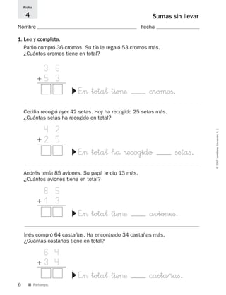 6
©2007SantillanaEducación,S.L.
■ Refuerzo.
Sumas sin llevar
Nombre Fecha
Ficha
4
3 6
ϩ 5 3
+1 4 E”> tota¬ t^e>æ cromoﬁ.
▼
1. Lee y completa.
Pablo compró 36 cromos. Su tío le regaló 53 cromos más.
¿Cuántos cromos tiene en total?
4 2
ϩ 2 5
+1 4 E”> tota¬ hå ®ecogido setaﬁ.
▼
Cecilia recogió ayer 42 setas. Hoy ha recogido 25 setas más.
¿Cuántas setas ha recogido en total?
8 5
ϩ 1 3
+1 4 E”> tota¬ t^e>æ avioneﬁ.
▼
Andrés tenía 85 aviones. Su papá le dio 13 más.
¿Cuántos aviones tiene en total?
6 4
ϩ 3 4
+1 4 E”> tota¬ t^e>æ castañaﬁ.
▼
Inés compró 64 castañas. Ha encontrado 34 castañas más.
¿Cuántas castañas tiene en total?
825521 _ 0001-0064.qxd 14/3/07 16:07 Página 6
 