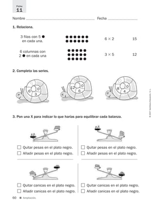 60 ■ Ampliación.
©2007SantillanaEducación,S.L.
Nombre Fecha
1. Relaciona.
2. Completa las series.
Ficha
11
3 filas con 5 ᭹
en cada una.
6 columnas con
2 ᭹ en cada una
᭹ ᭹ ᭹ ᭹ ᭹ ᭹
᭹ ᭹ ᭹ ᭹ ᭹ ᭹
6 ϫ 2 15
᭹ ᭹ ᭹ ᭹ ᭹
᭹ ᭹ ᭹ ᭹ ᭹
᭹ ᭹ ᭹ ᭹ ᭹
3 ϫ 5 12
ٗ Quitar canicas en el plato negro.
ٗ Añadir canicas en el plato negro.
3. Pon una X para indicar lo que harías para equilibrar cada balanza.
ٗ Quitar pesas en el plato negro.
ٗ Añadir pesas en el plato negro.
ٗ Quitar canicas en el plato negro.
ٗ Añadir canicas en el plato negro.
ٗ Quitar pesas en el plato negro.
ٗ Añadir pesas en el plato negro.
0
3
6
0
6
12 0
4
8
9
18 12
825521 _ 0001-0064.qxd 14/3/07 16:07 Página 60
 