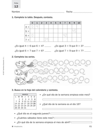 ■ Ampliación.
Nombre Fecha
Ficha
12
1. Completa la tabla. Después, contesta.
2. Completa las series.
61
©2007SantillanaEducación,S.L.
0 1 2 3 4 5 6 7 8 9 10
¿Es igual 4 ϫ 6 que 6 ϫ 4? ¿Es igual 3 ϫ 9 que 9 ϫ 3?
¿Es igual 6 ϫ 7 que 7 ϫ 6? ¿Es igual 7 ϫ 9 que 9 ϫ 7?
4 ϫ
5 ϫ
6 ϫ
7 ϫ
3. Busca en la hoja del calendario y contesta.
• ¿Qué día es el segundo jueves?
• ¿Cuántos sábados tiene este mes?
• ¿En qué día de la semana empieza el mes de abril?
• ¿En qué día de la semana empieza este mes?
• ¿Qué día de la semana es el día 16?
MARZO
L M M J V S D
1 2 3 4 5 6
7 8 9 10 11 12 13
14 15 16 17 18 19 20
21 22 23 24 25 26 27
28 29 30 31
0
0
0 6
7
5
14
21
15 20
12
0 4
0 42
21
45
825521 _ 0001-0064.qxd 14/3/07 16:07 Página 61
 
