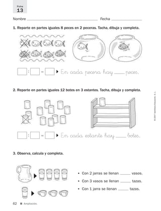 62 ■ Ampliación.
©2007SantillanaEducación,S.L.
Nombre Fecha
1. Reparte en partes iguales 8 peces en 2 peceras. Tacha, dibuja y completa.
2. Reparte en partes iguales 12 botes en 3 estantes. Tacha, dibuja y completa.
3. Observa, calcula y completa.
Ficha
13
: ϭ E”> cadå πe©erå ha¥ πe©eﬁ.
▼
: ϭ E”> cadå estan†æ ha¥ bo†eﬁ.
▼
• Con 2 jarras se llenan vasos.
• Con 3 vasos se llenan tazas.
• Con 1 jarra se llenan tazas.
▼
▼
825521 _ 0001-0064.qxd 14/3/07 16:07 Página 62
 