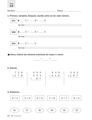 64
Nombre Fecha
1. Primero, completa. Después, escribe cómo se lee cada número.
2. Calcula.
3. Relaciona.
Ahora, ordena los números anteriores de mayor a menor.
■
Ficha
15
■ Ampliación.
271 C ϩ D ϩ U▼
958 C ϩ D ϩ U
▼
503
6 ϫ 5
81 27 30 35 56 32
3 ϫ 9 9 ϫ 9 7 ϫ 8 5 ϫ 7 8 ϫ 4
C ϩ U
▼
Ͼ Ͼ
3 4 2
ϩ 1 6 7
7 2 6
ϩ 1 7 8
6 4 9
Ϫ 4 1 6
4 5 4
2 3 4
ϩ 6 7
Se lee: .
Se lee: .
Se lee: .
825521 _ 0001-0064.qxd 14/3/07 16:07 Página 64
 
