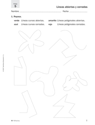 7
Líneas abiertas y cerradas
Nombre Fecha
1. Repasa.
verde Líneas curvas abiertas. amarillo Líneas poligonales abiertas.
azul Líneas curvas cerradas. rojo Líneas poligonales cerradas.
Ficha
5
©2007SantillanaEducación,S.L.
■ Refuerzo.
825521 _ 0001-0064.qxd 14/3/07 16:07 Página 7
 