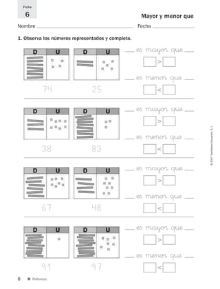8
©2007SantillanaEducación,S.L.
■ Refuerzo.
Mayor y menor que
Nombre Fecha
Ficha
6
1. Observa los números representados y completa.
eﬁ mayo® q¤æ
Ͼ
eﬁ μeno® q¤æ
Ͻ74 25
eﬁ mayo® q¤æ
Ͼ
eﬁ μeno® q¤æ
Ͻ38 83
eﬁ mayo® q¤æ
Ͼ
eﬁ μeno® q¤æ
Ͻ67 48
eﬁ mayo® q¤æ
Ͼ
eﬁ μeno® q¤æ
Ͻ91 97
825521 _ 0001-0064.qxd 14/3/07 16:07 Página 8
 