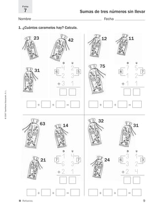 9
Sumas de tres números sin llevar
Nombre Fecha
1. ¿Cuántos caramelos hay? Calcula.
Ficha
7
©2007SantillanaEducación,S.L.
■ Refuerzo.
ϩ ϩ ϭ
56
4 2
2 3
ϩ 3 1
D U
ϩ ϩ ϭ
78
7 5
1 2
ϩ1 1
D U
ϩ ϩ ϭ
77
1 4
6 3
ϩ 2 1
D U
ϩ ϩ ϭ
36
3 1
3 2
ϩ 2 4
D U
23
31
42 12 11
75
63
21
14
32
24
31
825521 _ 0001-0064.qxd 14/3/07 16:07 Página 9
 