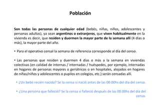 Población
Son todas las personas de cualquier edad (bebés, niñas, niños, adolescentes y
personas adultas), ya sean argentinos o extranjeros, que viven habitualmente en la
vivienda es decir, que residen y duermen la mayor parte de la semana allí (4 días o
más), la mayor parte del año.
• Para el operativo censal la semana de referencia corresponde al día del censo.
• Las personas que residen y duermen 4 días o más a la semana en viviendas
colectivas (en calidad de internas / internadas / huéspedes, por ejemplo, internadas
en hogares de personas mayores o geriátricos o en hospitales, alojados en hogares
de niñas/niños y adolescentes o pupilos en colegios, etc.) serán censadas allí.
• ¿Un bebé recién nacido? Se lo censa si nació antes de las 00.00hs del día del censo.
• ¿Una persona que falleció? Se la censa si falleció después de las 00.00hs del día del
censo.
 