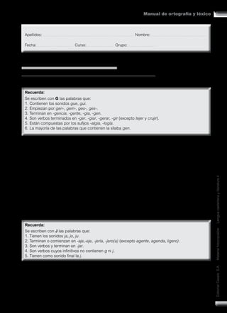 87
Manual de ortografía y léxico
Editorial
Casals
S.A.
•
Material
fotocopiable
•
Lengua
castellana
y
literatura
4
MANUAL DE ORTOGRAFÍA Y LÉXICO
CONOCIMIENTO DE LA LENGUA [ORTOGRAFÍA-GRAFÍAS]
1. G y J
1. Lee cada una de las palabras siguientes y escribe la G en los huecos correspondientes.
deter__ente, a__ente, exa__erar, diri__ir, __ía, con__eniar, sar__ento, __ema, __estar, in__erir, su__erir,
neural__ia, psicolo__ía, su__erencia, __eografía, __emir, mar__en, exi__encia, __esticular, __eneral,
sumer__ir, refri__erar, aco__er, ali__erar, conta__iar, nostal__ia,
2. Escoge cinco de las palabras anteriores y construye oraciones.
a
b
c
d
e
3. Lee cada una de las palabras siguientes y escribe la J en los huecos correspondientes.
aterriza__e, relo__ero, __ota, conser__ería, ale__ar, condu__e, relo__, empu__ar, aborda__e,
__eroglífico, e__emplo, e__ecutivo, via__e, calle__ear, homena__e, e__emplo, ca__ero, here__e,
co__ear, redu__e, a__eno, enca__e, bru__ería, persona__e, e__e, tra__imos, atra__e, breba__e, __uego
 