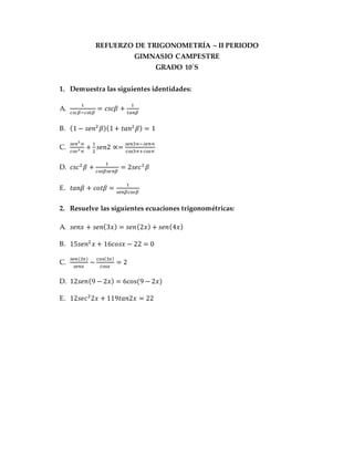 REFUERZO DE TRIGONOMETRÍA – II PERIODO
GIMNASIO CAMPESTRE
GRADO 10´S
1. Demuestra las siguientes identidades:
A.
1
𝑐𝑠𝑐𝛽−𝑐𝑜𝑡𝛽
= 𝑐𝑠𝑐𝛽 +
1
𝑡𝑎𝑛𝛽
B. (1 − 𝑠𝑒𝑛2
𝛽)(1+ 𝑡𝑎𝑛2
𝛽) = 1
C.
𝑠𝑒𝑛3
∝
𝑐𝑜𝑠3 ∝
+
1
2
𝑠𝑒𝑛2 ∝=
𝑠𝑒𝑛3∝−𝑠𝑒𝑛∝
𝑐𝑜𝑠3∝+𝑐𝑜𝑠∝
D. 𝑐𝑠𝑐2
𝛽 +
1
𝑐𝑜𝑠𝛽𝑠𝑒𝑛𝛽
= 2𝑠𝑒𝑐2
𝛽
E. 𝑡𝑎𝑛𝛽 + 𝑐𝑜𝑡𝛽 =
1
𝑠𝑒𝑛𝛽𝑐𝑜𝑠𝛽
2. Resuelve las siguientes ecuaciones trigonométricas:
A. 𝑠𝑒𝑛𝑥 + 𝑠𝑒𝑛(3𝑥) = 𝑠𝑒𝑛(2𝑥) + 𝑠𝑒𝑛(4𝑥)
B. 15𝑠𝑒𝑛2
𝑥 + 16𝑐𝑜𝑠𝑥 − 22 = 0
C.
𝑠𝑒𝑛(3𝑥)
𝑠𝑒𝑛𝑥
−
cos(3𝑥)
𝑐𝑜𝑠𝑥
= 2
D. 12𝑠𝑒𝑛(9 − 2𝑥) = 6cos⁡(9 − 2𝑥)
E. 12𝑠𝑒𝑐2
2𝑥 + 119𝑡𝑎𝑛2𝑥 = 22
 