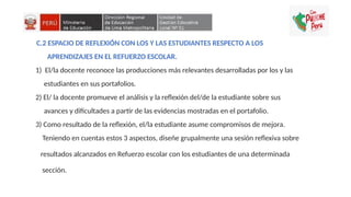 C.2 ESPACIO DE REFLEXIÓN CON LOS Y LAS ESTUDIANTES RESPECTO A LOS
APRENDIZAJES EN EL REFUERZO ESCOLAR.
1) El/la docente reconoce las producciones más relevantes desarrolladas por los y las
estudiantes en sus portafolios.
2) El/ la docente promueve el análisis y la reflexión del/de la estudiante sobre sus
avances y dificultades a partir de las evidencias mostradas en el portafolio.
3) Como resultado de la reflexión, el/la estudiante asume compromisos de mejora.
Teniendo en cuentas estos 3 aspectos, diseñe grupalmente una sesión reflexiva sobre
resultados alcanzados en Refuerzo escolar con los estudiantes de una determinada
sección.
 