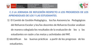 C.3 LA JORNADA DE REFLEXIÓN RESPECTO A LOS PROGRESOS DE LOS
APRENDIZAJES DE LOS Y LAS ESTUDIANTES.
1) El Comité de Gestión Pedagógica, los/las Asesores/as Pedagógicos
del Refuerzo Escolar y los/las docentes de Refuerzo Escolar analizan
de manera colegiada los resultados de la evaluación de los y las
estudiantes en razón a las metas y actividades del PAT.
2) Identifican las buenas prácticas a partir de los progresos de los
estudiantes.
 