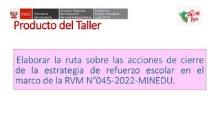 Producto del Taller
Elaborar la ruta sobre las acciones de cierre
de la estrategia de refuerzo escolar en el
marco de la RVM N°045-2022-MINEDU.
 