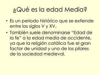 ¿Qué es la edad Media?
• Es un periodo histórico que se extiende
  entre los siglos V y XV.
• También suele denominarse “Edad de
  la fe” a la edad media de occidente,
  ya que la religión católica fue el gran
  factor de unidad y uno de los pilares
  de la sociedad medieval.
 