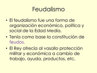 Feudalismo
• El feudalismo fue una forma de
  organización económica, política y
  social de la Edad Media.
• Tenía como base la constitución de
  feudos.
• El Rey ofrecía al vasallo protección
  militar y económica a cambio de
  trabajo, ayuda, productos, etc.
 