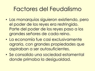 Factores del Feudalismo
• Las monarquías siguieron existiendo, pero
  el poder de los reyes era restringido.
  Parte del poder de los reyes paso a los
  grandes señores de cada reino.
• La economía fue casi exclusivamente
  agraria, con grandes propiedades que
  aspiraban a ser autosuficientes.
• Se consolido una sociedad estamental
  donde primaba la desigualdad.
 