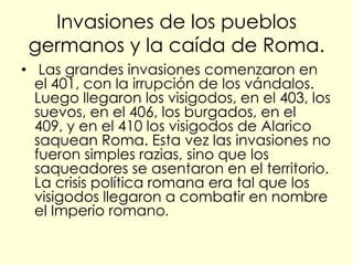 Invasiones de los pueblos
 germanos y la caída de Roma.
• Las grandes invasiones comenzaron en
  el 401, con la irrupción de los vándalos.
  Luego llegaron los visigodos, en el 403, los
  suevos, en el 406, los burgados, en el
  409, y en el 410 los visigodos de Alarico
  saquean Roma. Esta vez las invasiones no
  fueron simples razias, sino que los
  saqueadores se asentaron en el territorio.
  La crisis política romana era tal que los
  visigodos llegaron a combatir en nombre
  el Imperio romano.
 