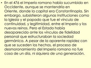 • En el 476 el Imperio romano había sucumbido en
  Occidente, aunque se mantendría en
  Oriente, donde la capital era Constantinopla. Sin
  embargo, subsistieron algunas instituciones como
  la Iglesia y el papado que fue el vínculo de
  continuidad, y legitimidad, entre el Imperio y los
  nuevos reinos. Pero el Estado había
  desaparecido ante los vínculos de fidelidad
  personal que estructuraban la sociedad
  germánica. A pesar de la aparente rapidez con
  que se suceden los hechos, el proceso de
  desmoronamiento del Imperio romano no fue
  cosa de un día, ni siquiera de una generación.
 