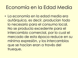Economía en la Edad Media
• La economía en la edad media era
  autárquica, es decir, producían todo
  lo necesario para el consumo local.
  No se producía excedente para el
  intercambio comercial, por lo cual el
  mercado de esta época reduce en su
  mínima expresión, y los intercambios
  que se hacían eran a través del
  trueque.
 