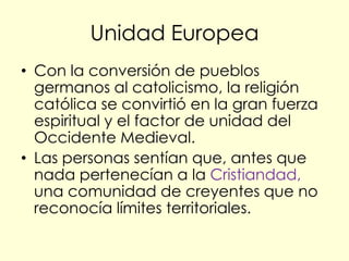 Unidad Europea
• Con la conversión de pueblos
  germanos al catolicismo, la religión
  católica se convirtió en la gran fuerza
  espiritual y el factor de unidad del
  Occidente Medieval.
• Las personas sentían que, antes que
  nada pertenecían a la Cristiandad,
  una comunidad de creyentes que no
  reconocía límites territoriales.
 
