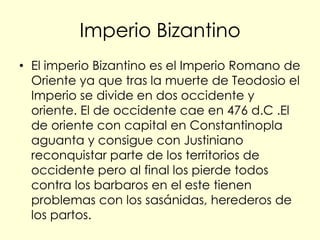 Imperio Bizantino
• El imperio Bizantino es el Imperio Romano de
  Oriente ya que tras la muerte de Teodosio el
  Imperio se divide en dos occidente y
  oriente. El de occidente cae en 476 d.C .El
  de oriente con capital en Constantinopla
  aguanta y consigue con Justiniano
  reconquistar parte de los territorios de
  occidente pero al final los pierde todos
  contra los barbaros en el este tienen
  problemas con los sasánidas, herederos de
  los partos.
 