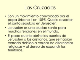 Las Cruzadas
• Son un movimiento convocado por el
  papa Urbano II en 1095. Quería rescatar
  el santo sepulcro en Jerusalén.
• Jerusalén es una ciudad santa para
  muchas religiones en el mundo.
• El papa quería abrirle las puertas de
  Jerusalén a los cristianos, que se habían
  cerrado debido a causas de diferencias
  religiosas y al deseo de expandir los
  territorios.
 