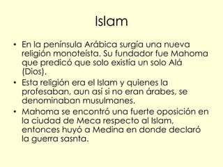 Islam
• En la península Arábica surgía una nueva
  religión monoteísta. Su fundador fue Mahoma
  que predicó que solo existía un solo Alá
  (Dios).
• Esta religión era el Islam y quienes la
  profesaban, aun así si no eran árabes, se
  denominaban musulmanes.
• Mahoma se encontró una fuerte oposición en
  la ciudad de Meca respecto al Islam,
  entonces huyó a Medina en donde declaró
  la guerra sasnta.
 