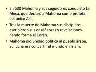 • En 630 Mahoma y sus seguidores conquisto La
  Meca, que declaró a Mahoma como profeta
  del único Alá.
• Tras la muerte de Mahoma sus discípulos
  escribieron sus enseñanzas y revelaciones
  dando forma al Corán.
• Mahoma dio unidad política al pueblo árabe.
  Su lucha era convertir el mundo en Islam.
 