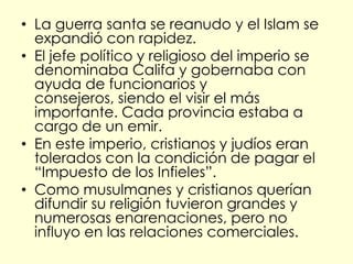 • La guerra santa se reanudo y el Islam se
  expandió con rapidez.
• El jefe político y religioso del imperio se
  denominaba Califa y gobernaba con
  ayuda de funcionarios y
  consejeros, siendo el visir el más
  importante. Cada provincia estaba a
  cargo de un emir.
• En este imperio, cristianos y judíos eran
  tolerados con la condición de pagar el
  “Impuesto de los Infieles”.
• Como musulmanes y cristianos querían
  difundir su religión tuvieron grandes y
  numerosas enarenaciones, pero no
  influyo en las relaciones comerciales.
 