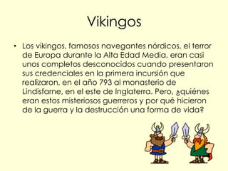 Vikingos
• Los vikingos, famosos navegantes nórdicos, el terror
  de Europa durante la Alta Edad Media, eran casi
  unos completos desconocidos cuando presentaron
  sus credenciales en la primera incursión que
  realizaron, en el año 793 al monasterio de
  Lindisfarne, en el este de Inglaterra. Pero, ¿quiénes
  eran estos misteriosos guerreros y por qué hicieron
  de la guerra y la destrucción una forma de vida?
 