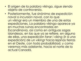 • El origen de la palabra vikingo, sigue siendo
  objeto de controversia.
• Posteriormente, fue sinónimo de expedición
  naval o incursión naval, con lo que
  un vikingr era un miembro de una de estas
  expediciones. La palabra vikingo aparece ya
  en muchas ruinas encontradas en
  Escandinavia, así como en antiguas sagas
  islandesas, en las que ya se refiere, en alguna
  de ellas, una expedición farar i viking (ir a una
  expedición) de un vikingr hacia lejanas tierras
  en el Oeste, con toda probabilidad, y como
  veremos más adelante, hacia el norte de la
  actual Canadá.
 