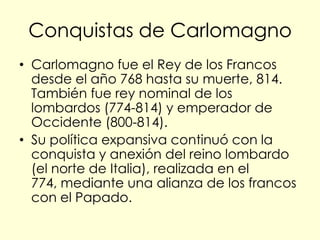 Conquistas de Carlomagno
• Carlomagno fue el Rey de los Francos
  desde el año 768 hasta su muerte, 814.
  También fue rey nominal de los
  lombardos (774-814) y emperador de
  Occidente (800-814).
• Su política expansiva continuó con la
  conquista y anexión del reino lombardo
  (el norte de Italia), realizada en el
  774, mediante una alianza de los francos
  con el Papado.
 