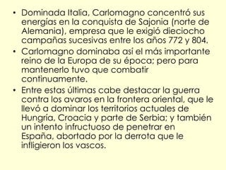 • Dominada Italia, Carlomagno concentró sus
  energías en la conquista de Sajonia (norte de
  Alemania), empresa que le exigió dieciocho
  campañas sucesivas entre los años 772 y 804.
• Carlomagno dominaba así el más importante
  reino de la Europa de su época; pero para
  mantenerlo tuvo que combatir
  continuamente.
• Entre estas últimas cabe destacar la guerra
  contra los avaros en la frontera oriental, que le
  llevó a dominar los territorios actuales de
  Hungría, Croacia y parte de Serbia; y también
  un intento infructuoso de penetrar en
  España, abortado por la derrota que le
  infligieron los vascos.
 
