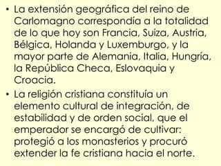 • La extensión geográfica del reino de
  Carlomagno correspondía a la totalidad
  de lo que hoy son Francia, Suiza, Austria,
  Bélgica, Holanda y Luxemburgo, y la
  mayor parte de Alemania, Italia, Hungría,
  la República Checa, Eslovaquia y
  Croacia.
• La religión cristiana constituía un
  elemento cultural de integración, de
  estabilidad y de orden social, que el
  emperador se encargó de cultivar:
  protegió a los monasterios y procuró
  extender la fe cristiana hacia el norte.
 