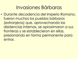 Invasiones Bárbaras
• Durante decadencia del Imperio Romano,
  fueron muchos los pueblos bárbaros
  (extranjeros) que, aprovechando las
  disidencias internas, se aproximaron a sus
  fronteras y se establecieron en ellas,
  presionando en forma permanente para
  entrar.
 