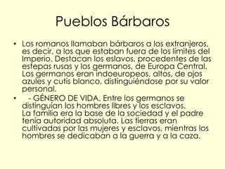 Pueblos Bárbaros
• Los romanos llamaban bárbaros a los extranjeros,
  es decir, a los que estaban fuera de los límites del
  Imperio. Destacan los eslavos, procedentes de las
  estepas rusas y los germanos, de Europa Central.
  Los germanos eran indoeuropeos, altos, de ojos
  azules y cutis blanco, distinguiéndose por su valor
  personal.
•   - GÉNERO DE VIDA. Entre los germanos se
  distinguían los hombres libres y los esclavos.
  La familia era la base de la sociedad y el padre
  tenía autoridad absoluta. Las tierras eran
  cultivadas por las mujeres y esclavos, mientras los
  hombres se dedicaban a la guerra y a la caza.
 