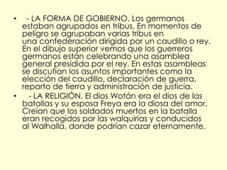 •  - LA FORMA DE GOBIERNO. Los germanos
  estaban agrupados en tribus. En momentos de
  peligro se agrupaban varias tribus en
  una confederación dirigida por un caudillo o rey.
  En el dibujo superior vemos que los guerreros
  germanos están celebrando una asamblea
  general presidida por el rey. En estas asambleas
  se discutían los asuntos importantes como la
  elección del caudillo, declaración de guerra,
  reparto de tierra y administración de justicia.
•   - LA RELIGIÓN. El dios Wotán era el dios de las
  batallas y su esposa Freya era la diosa del amor.
  Creían que los soldados muertos en la batalla
  eran recogidos por las walquirias y conducidos
  al Walhalla, donde podrían cazar eternamente.
 