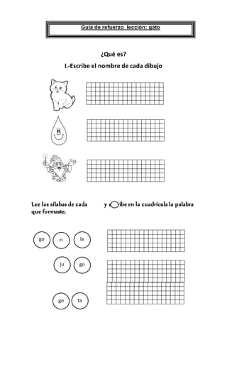 Guía de refuerzo lección: gato
¿Qué es?
I.-Escribe el nombre de cada dibujo
Lee las sílabas de cada y escribe en la cuadrícula la palabra
que formaste.
.
.
lago
goju
t
o
tago
ri
 